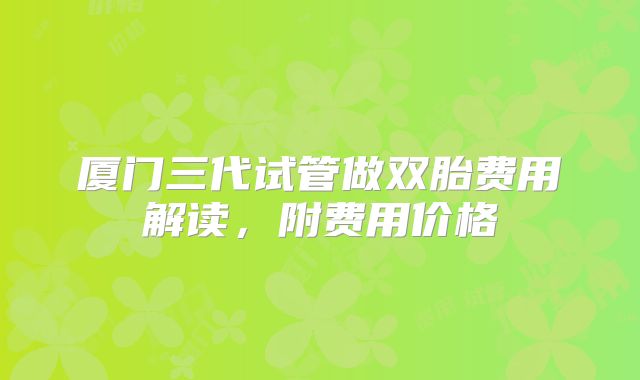 厦门三代试管做双胎费用解读，附费用价格