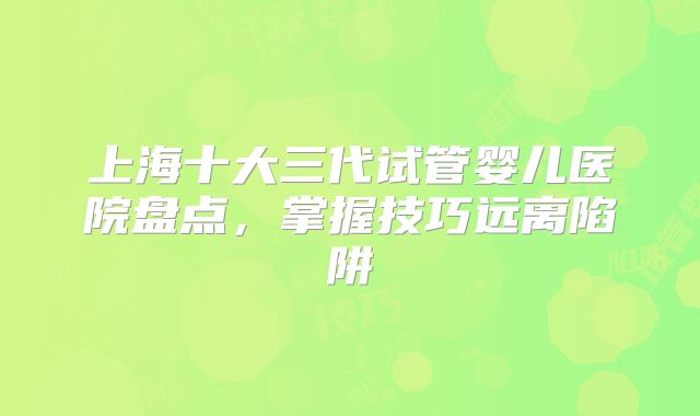 上海十大三代试管婴儿医院盘点，掌握技巧远离陷阱