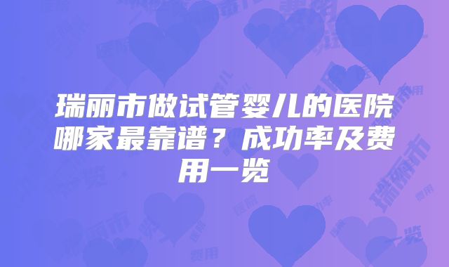 瑞丽市做试管婴儿的医院哪家最靠谱？成功率及费用一览