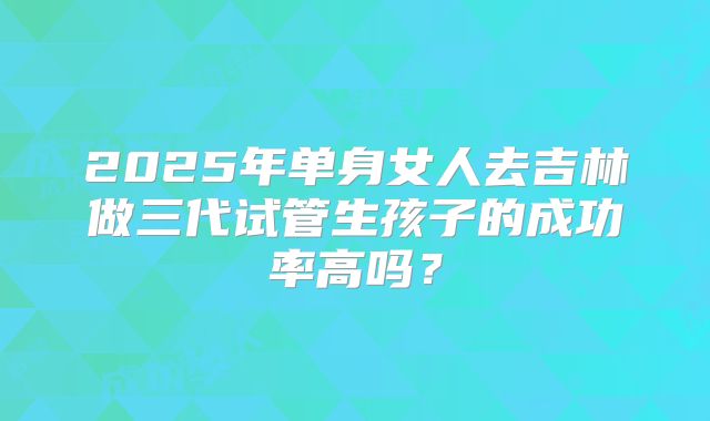 2025年单身女人去吉林做三代试管生孩子的成功率高吗?