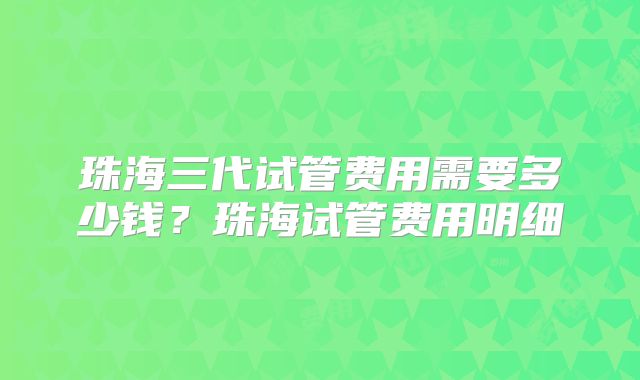 珠海三代试管费用需要多少钱?珠海试管费用明细