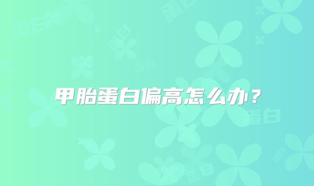 甲胎蛋白偏高怎么办?