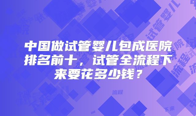 中国做试管婴儿包成医院排名前十，试管全流程下来要花多少钱？