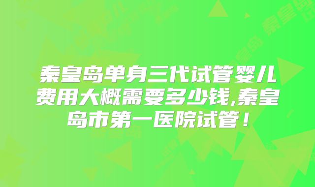 秦皇岛单身三代试管婴儿费用大概需要多少钱,秦皇岛市第一医院试管!