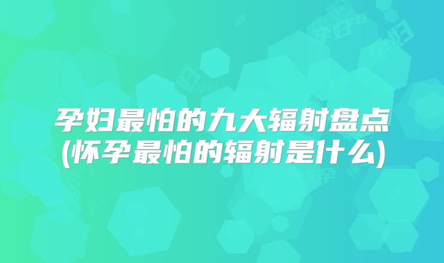 孕妇最怕的九大辐射盘点(怀孕最怕的辐射是什么)