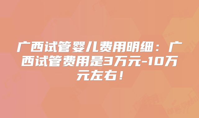 广西试管婴儿费用明细:广西试管费用是3万元-10万元左右!