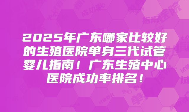 2025年广东哪家比较好的生殖医院单身三代试管婴儿指南！广东生殖中心医院成功率排名！
