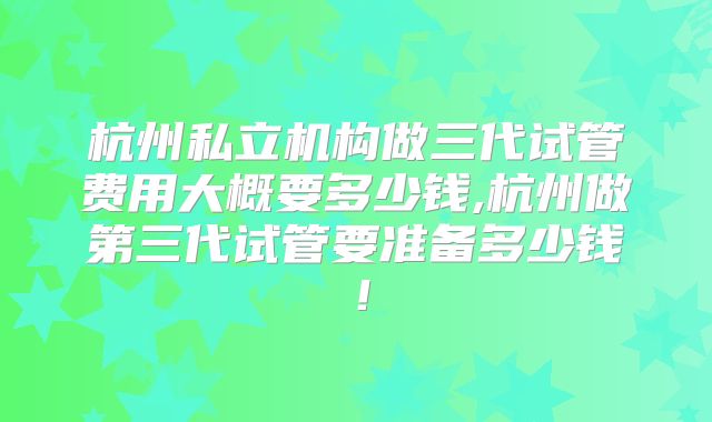 杭州私立机构做三代试管费用大概要多少钱,杭州做第三代试管要准备多少钱!