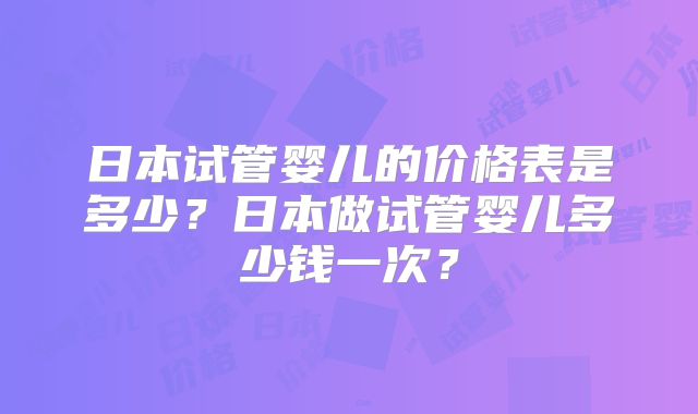 日本试管婴儿的价格表是多少？日本做试管婴儿多少钱一次？