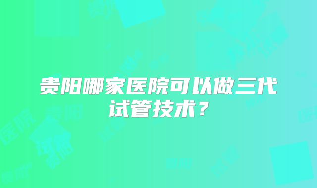 贵阳哪家医院可以做三代试管技术？
