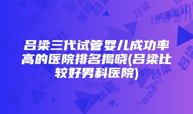 吕梁三代试管婴儿成功率高的医院排名揭晓(吕梁比较好男科医院)