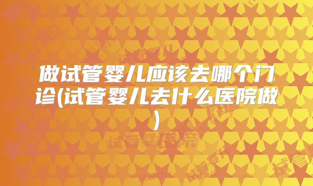 做试管婴儿应该去哪个门诊(试管婴儿去什么医院做)