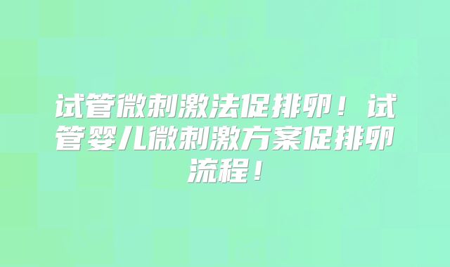 试管微刺激法促排卵！试管婴儿微刺激方案促排卵流程！