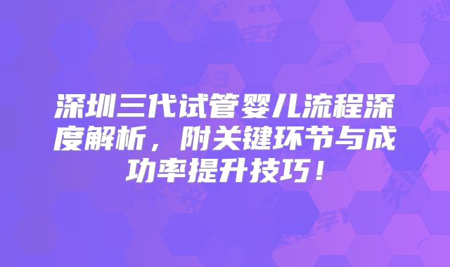 深圳三代试管婴儿流程深度解析，附关键环节与成功率提升技巧！