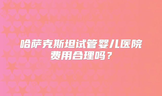 哈萨克斯坦试管婴儿医院费用合理吗?