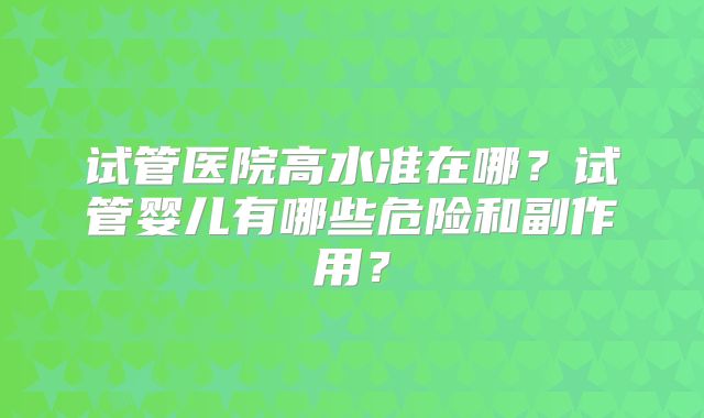 试管医院高水准在哪？试管婴儿有哪些危险和副作用？
