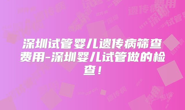 深圳试管婴儿遗传病筛查费用-深圳婴儿试管做的检查!