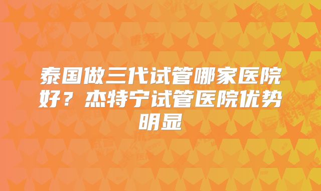 泰国做三代试管哪家医院好?杰特宁试管医院优势明显