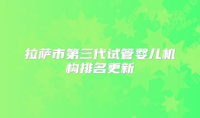拉萨市第三代试管婴儿机构排名更新