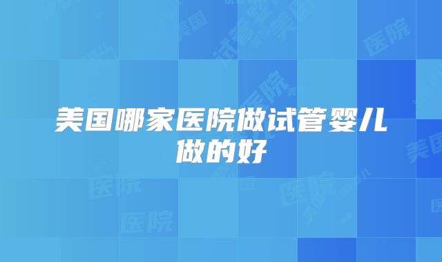 美国哪家医院做试管婴儿做的好