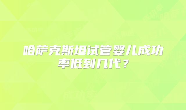 哈萨克斯坦试管婴儿成功率低到几代？