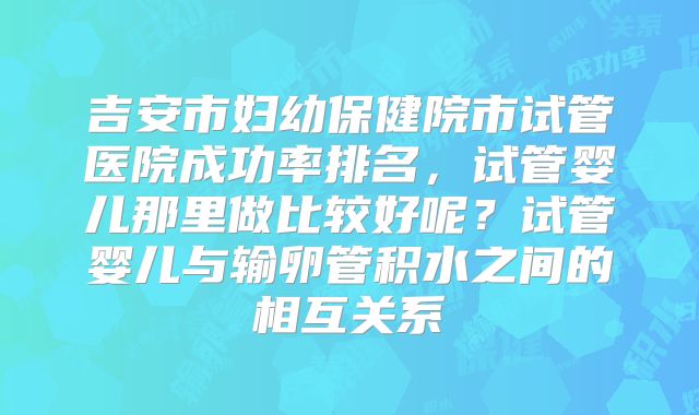 吉安市妇幼保健院市试管医院成功率排名,试管婴儿那里做比较好呢?试管婴儿与输卵管积水之间的相互关系