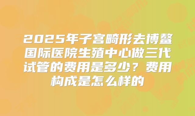 2025年子宫畸形去博鳌国际医院生殖中心做三代试管的费用是多少？费用构成是怎么样的