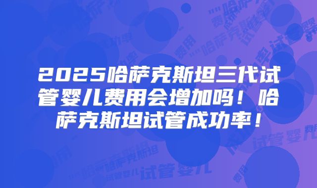 2025哈萨克斯坦三代试管婴儿费用会增加吗！哈萨克斯坦试管成功率！