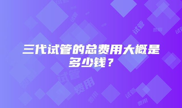 三代试管的总费用大概是多少钱？