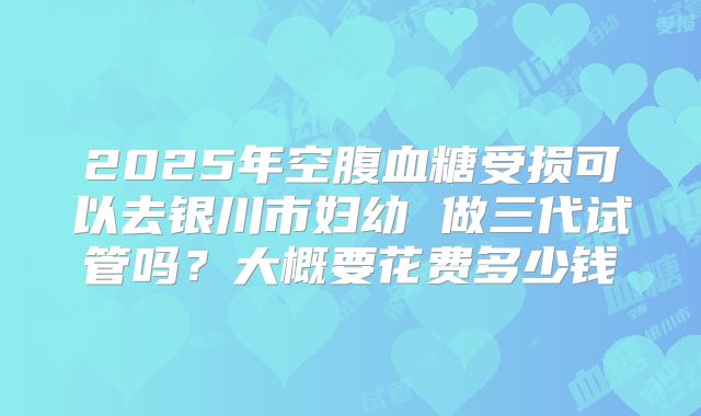 2025年空腹血糖受损可以去银川市妇幼 做三代试管吗？大概要花费多少钱