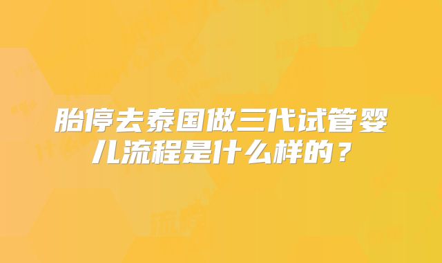 胎停去泰国做三代试管婴儿流程是什么样的?