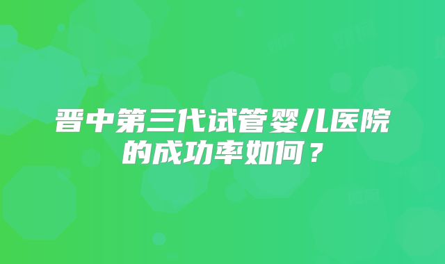 晋中第三代试管婴儿医院的成功率如何？