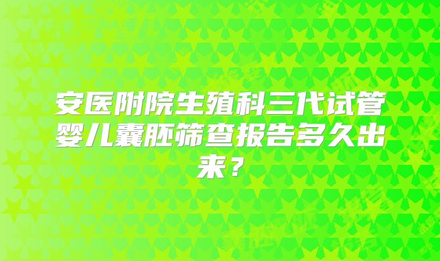 安医附院生殖科三代试管婴儿囊胚筛查报告多久出来？
