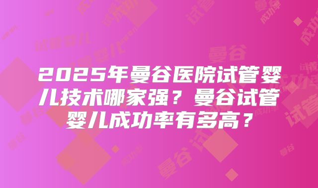 2025年曼谷医院试管婴儿技术哪家强？曼谷试管婴儿成功率有多高？