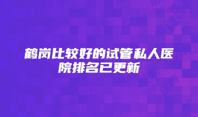 鹤岗比较好的试管私人医院排名已更新