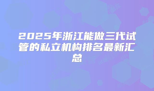 2025年浙江能做三代试管的私立机构排名最新汇总