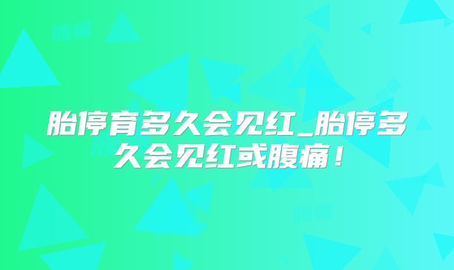 胎停育多久会见红_胎停多久会见红或腹痛！
