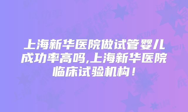 上海新华医院做试管婴儿成功率高吗,上海新华医院临床试验机构！