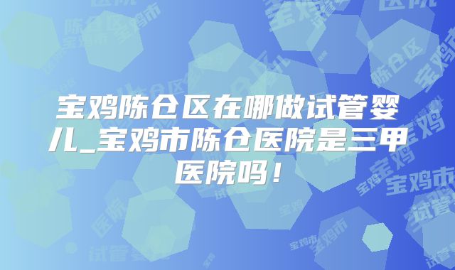 宝鸡陈仓区在哪做试管婴儿_宝鸡市陈仓医院是三甲医院吗！