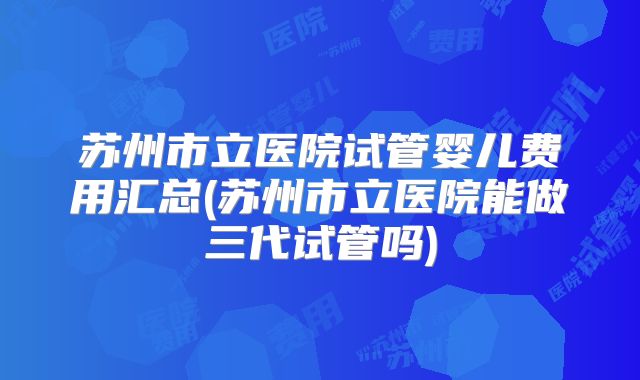 苏州市立医院试管婴儿费用汇总(苏州市立医院能做三代试管吗)