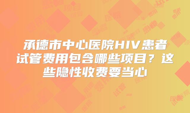 承德市中心医院HIV患者试管费用包含哪些项目？这些隐性收费要当心