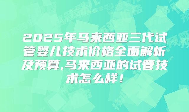 2025年马来西亚三代试管婴儿技术价格全面解析及预算,马来西亚的试管技术怎么样！