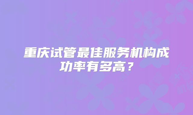 重庆试管最佳服务机构成功率有多高?