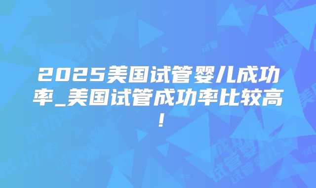 2025美国试管婴儿成功率_美国试管成功率比较高！