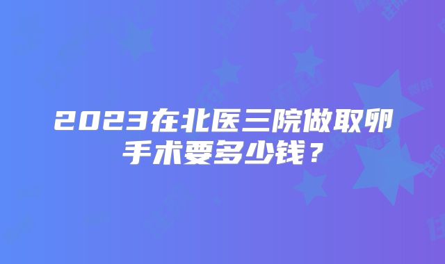 2023在北医三院做取卵手术要多少钱？
