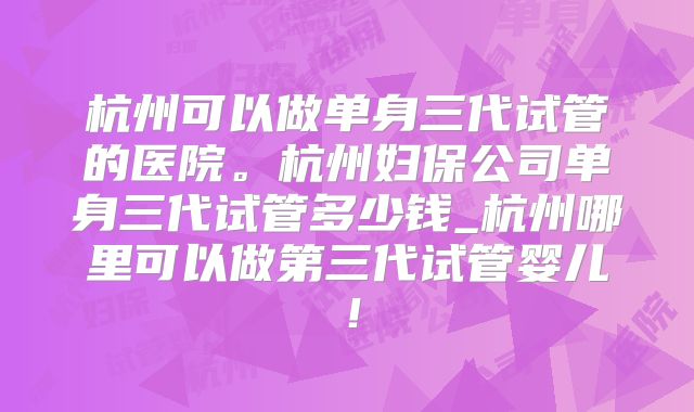 杭州可以做单身三代试管的医院。杭州妇保公司单身三代试管多少钱_杭州哪里可以做第三代试管婴儿！