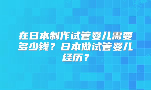 在日本制作试管婴儿需要多少钱？日本做试管婴儿经历？