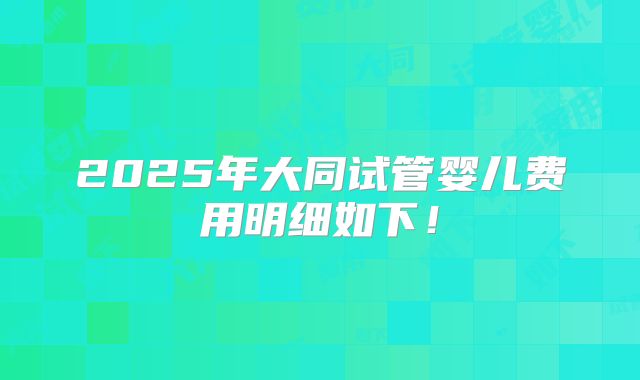 2025年大同试管婴儿费用明细如下!