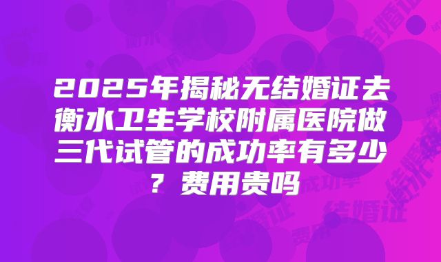 2025年揭秘无结婚证去衡水卫生学校附属医院做三代试管的成功率有多少?费用贵吗