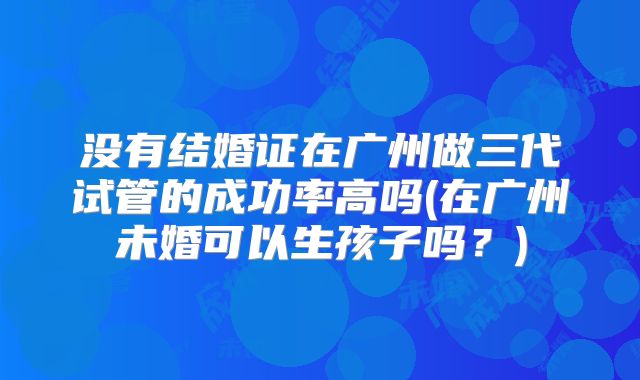 没有结婚证在广州做三代试管的成功率高吗(在广州未婚可以生孩子吗？)